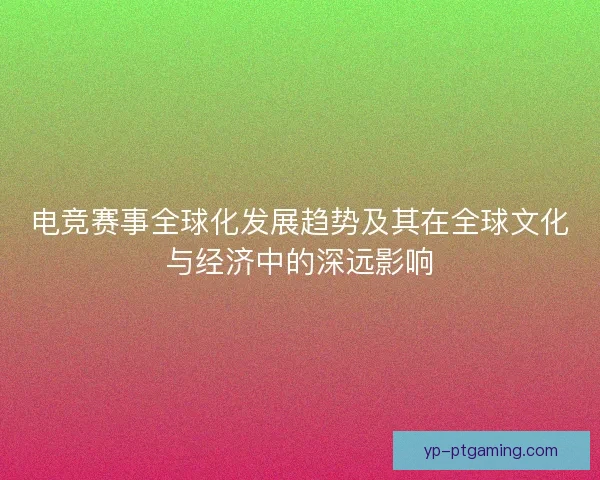 电竞赛事全球化发展趋势及其在全球文化与经济中的深远影响